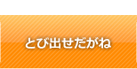 とび出せだがね