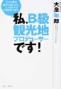 『私、B級観光地プロデューサーです! 日本を真の観光立国にする、とっておきの方法を教えます。』 『私、B級観光地プロデューサーです! 日本を真の観光立国にする、とっておきの方法を教えます。』